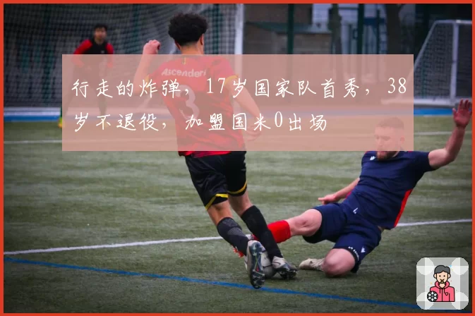 行走的炸弹，17岁国家队首秀，38岁不退役，加盟国米0出场