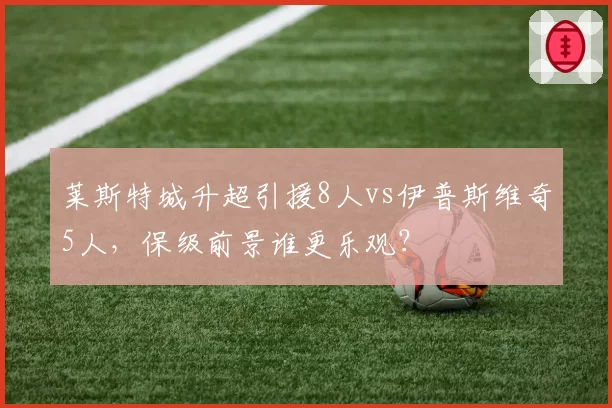 莱斯特城升超引援8人vs伊普斯维奇5人，保级前景谁更乐观？