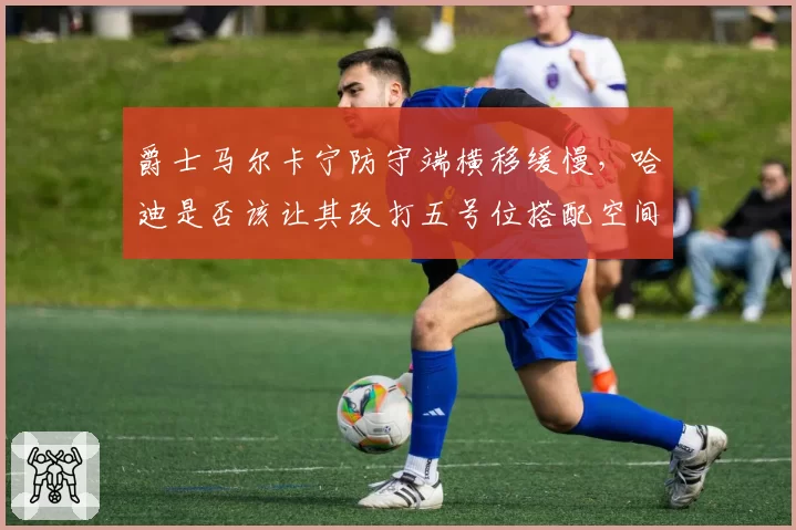爵士马尔卡宁防守端横移缓慢,哈迪是否该让其改打五号位搭配空间内线?