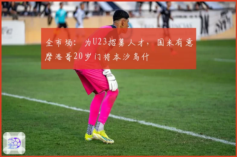 全市场：为U23招募人才，国米有意摩洛哥20岁门将本沙乌什