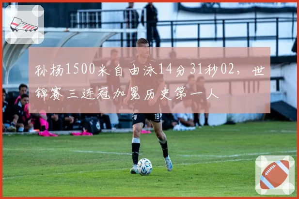 孙杨1500米自由泳14分31秒02，世锦赛三连冠加冕历史第一人