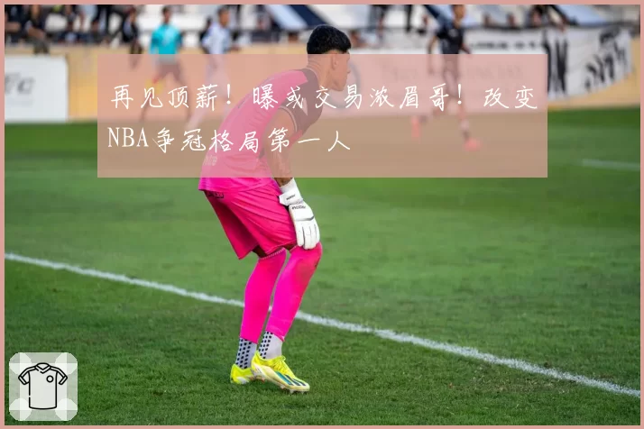 再见顶薪！曝或交易浓眉哥！改变NBA争冠格局第一人