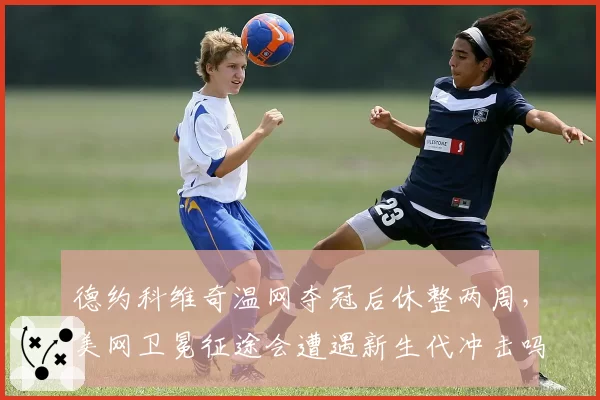 德约科维奇温网夺冠后休整两周,美网卫冕征途会遭遇新生代冲击吗?