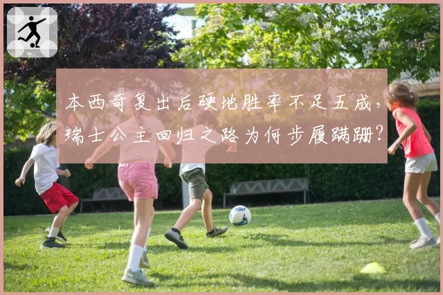 本西奇复出后硬地胜率不足五成,瑞士公主回归之路为何步履蹒跚?