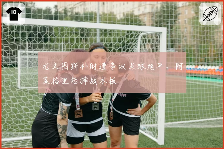 尤文图斯补时遭争议点球绝平,阿莱格里怒摔战术板