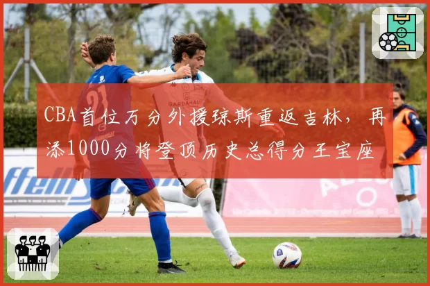 CBA首位万分外援琼斯重返吉林，再添1000分将登顶历史总得分王宝座
