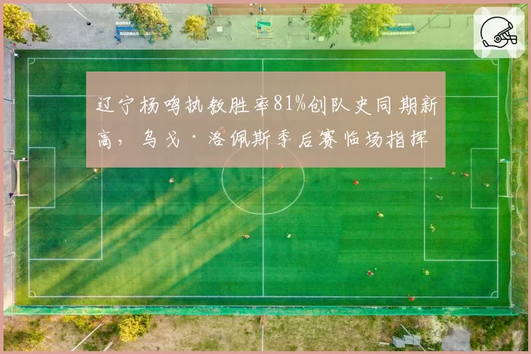辽宁杨鸣执教胜率81%创队史同期新高,乌戈·洛佩斯季后赛临场指挥数据反超引发换帅争议