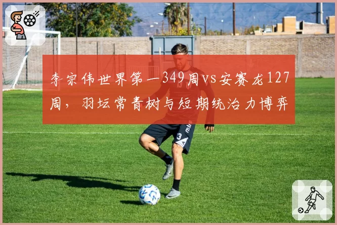 李宗伟世界第一349周vs安赛龙127周，羽坛常青树与短期统治力博弈
