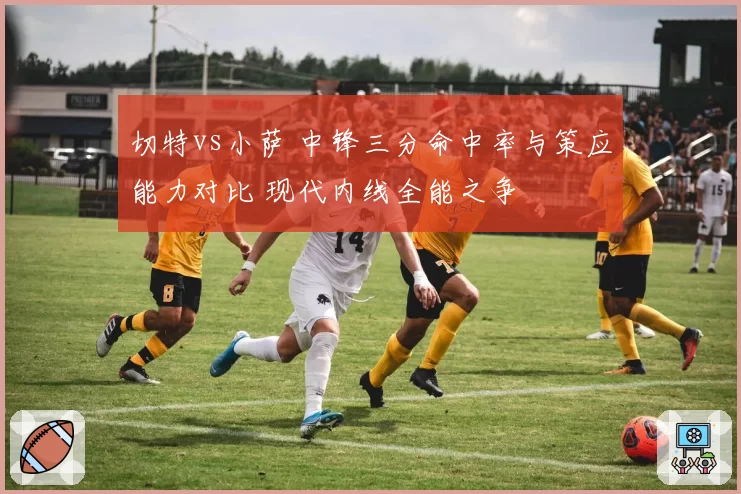 切特vs小萨 中锋三分命中率与策应能力对比 现代内线全能之争