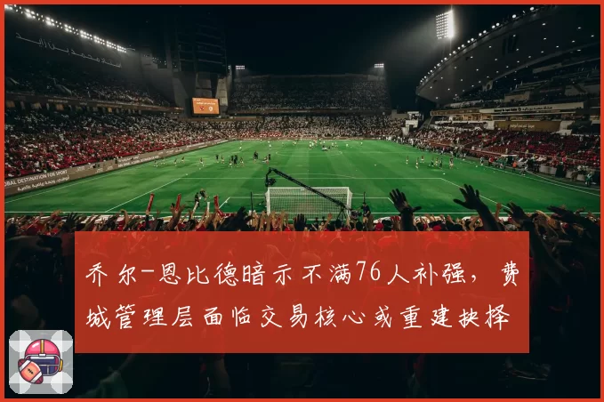 乔尔-恩比德暗示不满76人补强,费城管理层面临交易核心或重建抉择
