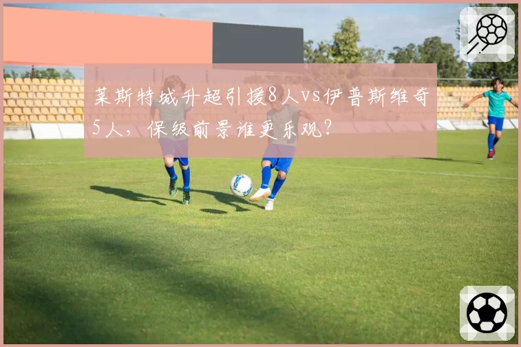 莱斯特城升超引援8人vs伊普斯维奇5人,保级前景谁更乐观?