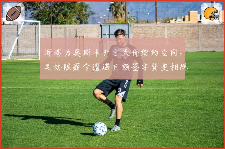 海港为奥斯卡开出天价续约合同,足协限薪令遭遇巨额签字费变相规避