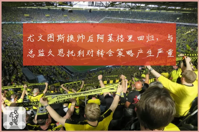 尤文图斯换帅后阿莱格里回归,与总监久恩托利对转会策略产生严重分歧