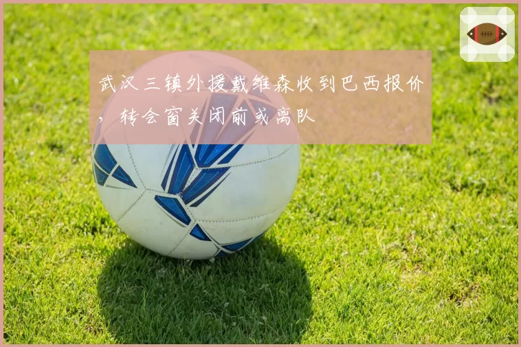 武汉三镇外援戴维森收到巴西报价,转会窗关闭前或离队