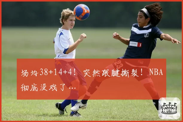 场均38+14+4！突然跟腱撕裂！NBA彻底没戏了…