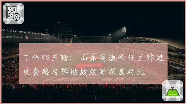 丁伟vs王晗：山东高速两任主帅进攻套路与阵地战效率深度对比