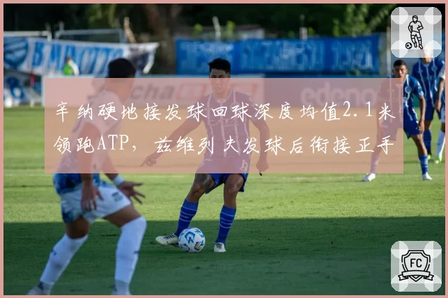辛纳硬地接发球回球深度均值2.1米领跑ATP，兹维列夫发球后衔接正手得分率跌至41%