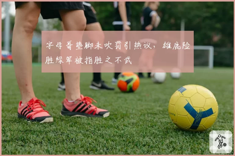 字母哥垫脚未吹罚引热议，雄鹿险胜绿军被指胜之不武